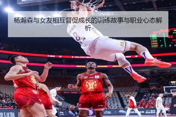 杨瀚森与女友相互督促成长的训练故事与职业心态解析